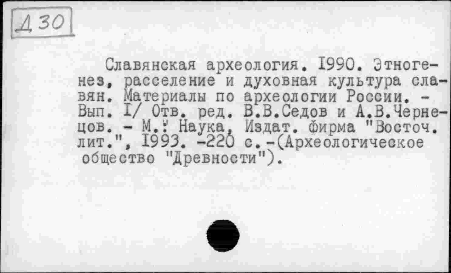 ﻿зо
Славянская археология. 1990. Этногенез, расселение и духовная культура ела вян. Материалы по археологии России. -Вып. I/ Отв. ред. В.В.Седов и А.В.Черне цов. - М.Ї Наука, Издат. фирма "Восточ. лит.”, 1993. -220 с.-(Археологическое общество "Древности”).